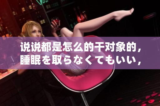 說說都是怎么的干對象的，睡眠を取らなくてもいい，睡覺抓著小雞一晚上會(huì)怎樣，睡過年紀(jì)最大的多少歲六十多，水潤緊致銷魂低吟古代，水潤緊致銷魂低吟119