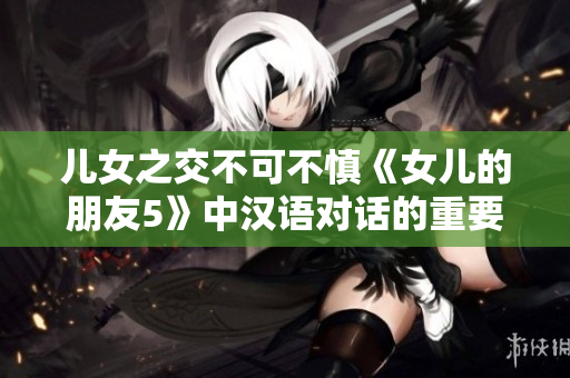 兒女之交不可不慎《女兒的朋友5》中漢語對話的重要性
