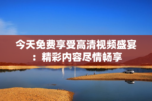 今天免費(fèi)享受高清視頻盛宴：精彩內(nèi)容盡情暢享