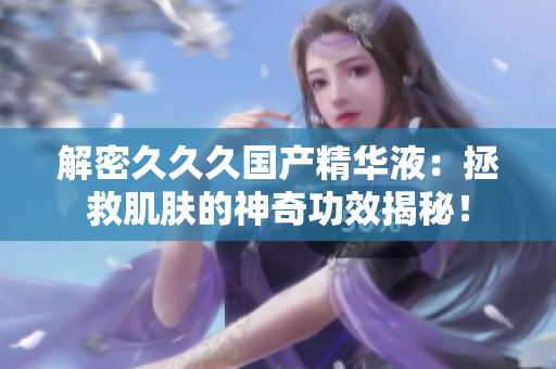 解密久久久國(guó)產(chǎn)精華液：拯救肌膚的神奇功效揭秘！