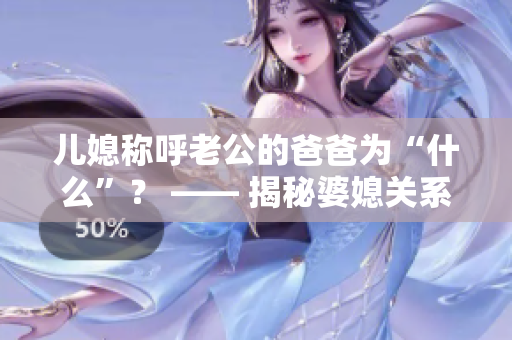 兒媳稱呼老公的爸爸為“什么”？ —— 揭秘婆媳關(guān)系中的稱呼之謎