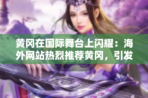 黃岡在國(guó)際舞臺(tái)上閃耀：海外網(wǎng)站熱烈推薦黃岡，引發(fā)廣泛關(guān)注！