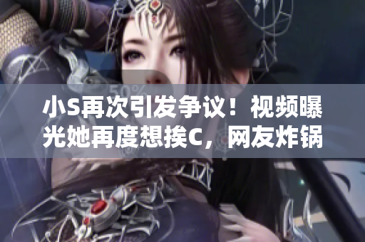 小S再次引發(fā)爭(zhēng)議！視頻曝光她再度想挨C，網(wǎng)友炸鍋：大聲點(diǎn)！