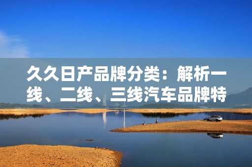 久久日產(chǎn)品牌分類：解析一線、二線、三線汽車品牌特點(diǎn)