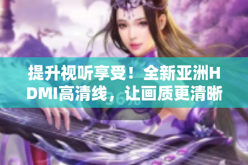提升視聽(tīng)享受！全新亞洲HDMI高清線，讓畫質(zhì)更清晰更細(xì)膩