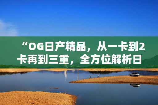 “OG日產(chǎn)精品，從一卡到2卡再到三重，全方位解析日產(chǎn)車系升級之旅”