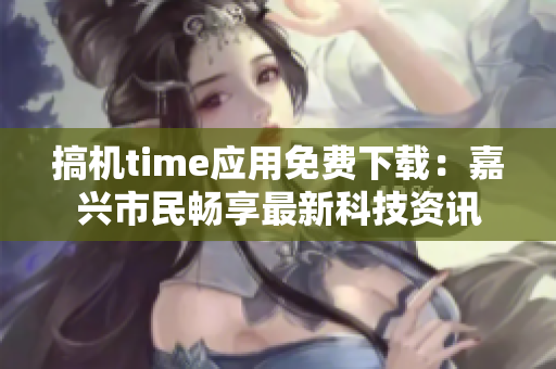 搞機time應用免費下載：嘉興市民暢享最新科技資訊