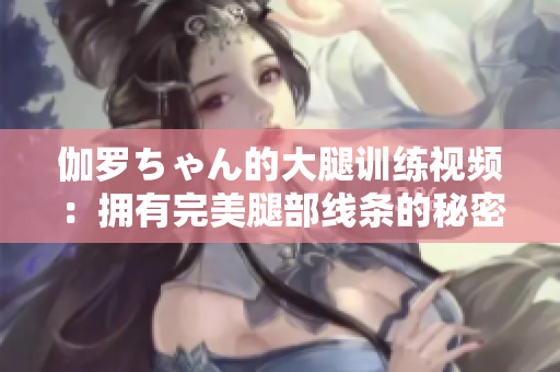 伽羅ちゃん的大腿訓(xùn)練視頻：擁有完美腿部線條的秘密大揭秘