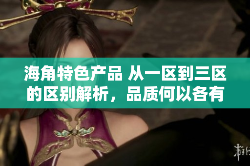 海角特色產(chǎn)品 從一區(qū)到三區(qū)的區(qū)別解析，品質(zhì)何以各有千秋