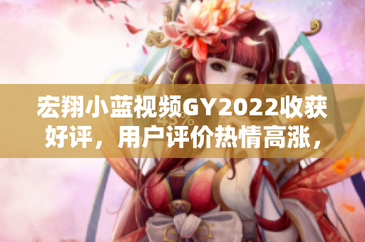 宏翔小藍(lán)視頻GY2022收獲好評，用戶評價熱情高漲，深受歡迎