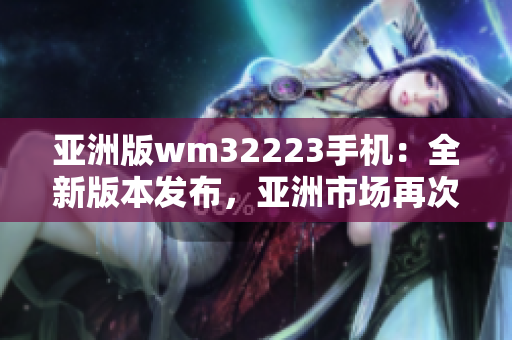 亞洲版wm32223手機(jī)：全新版本發(fā)布，亞洲市場再次震撼