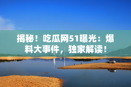揭秘！吃瓜網51曝光：爆料大事件，獨家解讀！