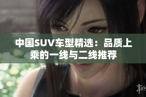 中國(guó)SUV車(chē)型精選：品質(zhì)上乘的一線與二線推薦