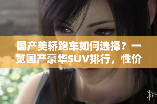 國(guó)產(chǎn)美轎跑車(chē)如何選擇？一覽國(guó)產(chǎn)豪華SUV排行，性?xún)r(jià)比之選