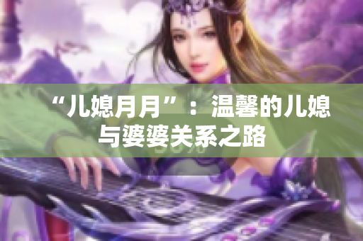 “兒媳月月”：溫馨的兒媳與婆婆關系之路