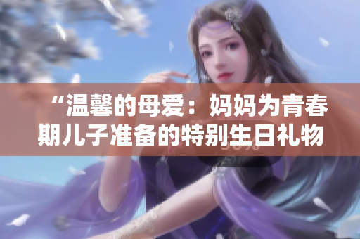 “溫馨的母愛：媽媽為青春期兒子準備的特別生日禮物”