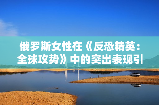俄羅斯女性在《反恐精英：全球攻勢》中的突出表現(xiàn)引發(fā)關(guān)注