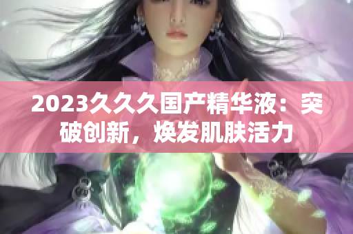 2023久久久國(guó)產(chǎn)精華液：突破創(chuàng)新，煥發(fā)肌膚活力