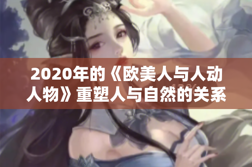 2020年的《歐美人與人動(dòng)人物》重塑人與自然的關(guān)系，助力生態(tài)平衡。