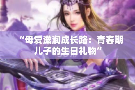 “母愛(ài)滋潤(rùn)成長(zhǎng)路：青春期兒子的生日禮物”