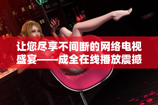 讓您盡享不間斷的網(wǎng)絡(luò)電視盛宴——成全在線(xiàn)播放震撼上線(xiàn)，全新視聽(tīng)體驗(yàn)即將開(kāi)啟!