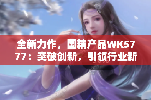 全新力作，國精產(chǎn)品WK5777：突破創(chuàng)新，引領(lǐng)行業(yè)新風(fēng)潮！