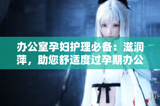 辦公室孕婦護(hù)理必備：滋潤萍，助您舒適度過孕期辦公日常