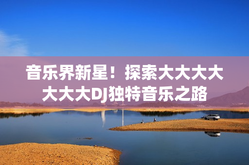 音樂(lè)界新星！探索大大大大大大大DJ獨(dú)特音樂(lè)之路