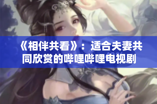 《相伴共看》：適合夫妻共同欣賞的嗶哩嗶哩電視劇