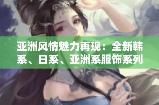 亞洲風(fēng)情魅力再現(xiàn)：全新韓系、日系、亞洲系服飾系列震撼登場！
