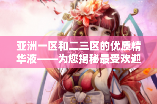 亞洲一區(qū)和二三區(qū)的優(yōu)質(zhì)精華液——為您揭秘最受歡迎的護膚精華液選擇