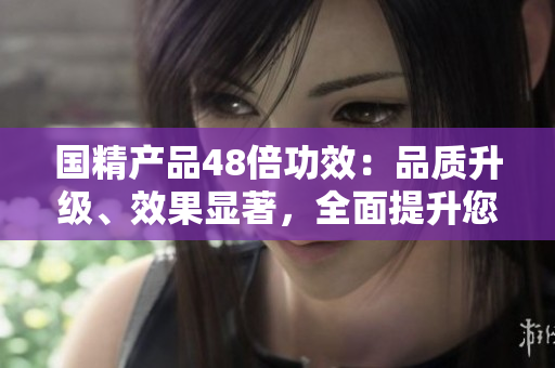 國精產(chǎn)品48倍功效：品質(zhì)升級、效果顯著，全面提升您的生活品質(zhì)