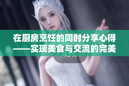在廚房烹飪的同時分享心得——實(shí)現(xiàn)美食與交流的完美結(jié)合