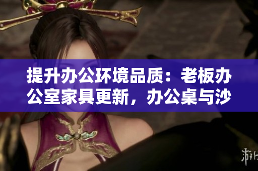 提升辦公環(huán)境品質(zhì)：老板辦公室家具更新，辦公桌與沙發(fā)更顯品質(zhì)