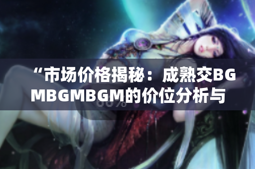 “市場(chǎng)價(jià)格揭秘：成熟交BGMBGMBGM的價(jià)位分析與趨勢(shì)展望”