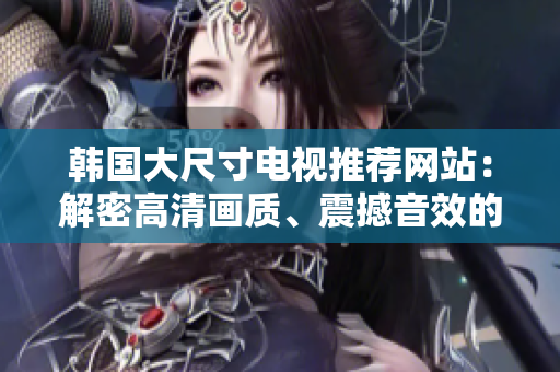 韓國(guó)大尺寸電視推薦網(wǎng)站：解密高清畫(huà)質(zhì)、震撼音效的最佳選擇