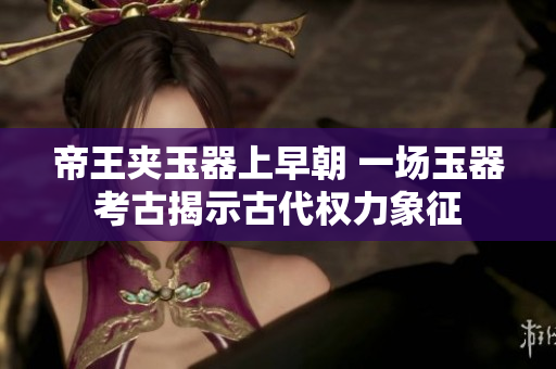 帝王夾玉器上早朝 一場玉器考古揭示古代權(quán)力象征