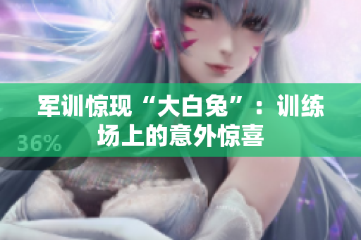 軍訓(xùn)驚現(xiàn)“大白兔”：訓(xùn)練場上的意外驚喜
