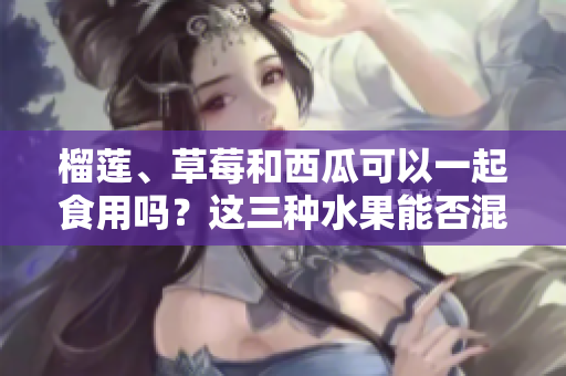 榴蓮、草莓和西瓜可以一起食用嗎？這三種水果能否混合食用？ 