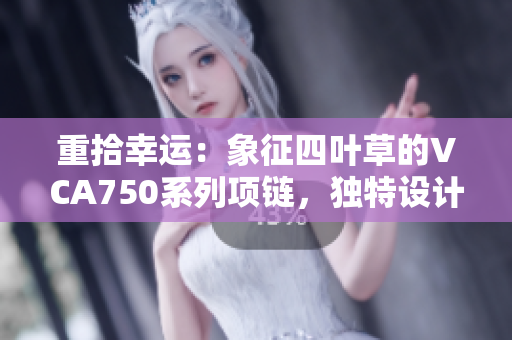 重拾幸運(yùn)：象征四葉草的VCA750系列項(xiàng)鏈，獨(dú)特設(shè)計(jì)與精湛工藝的完美結(jié)合