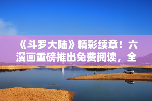 《斗羅大陸》精彩續(xù)章！六漫畫重磅推出免費閱讀，全新劇情火爆上線！