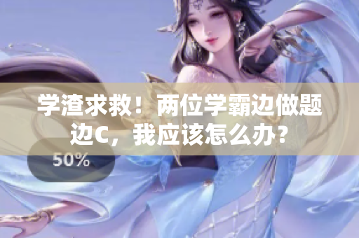 學(xué)渣求救！兩位學(xué)霸邊做題邊C，我應(yīng)該怎么辦？