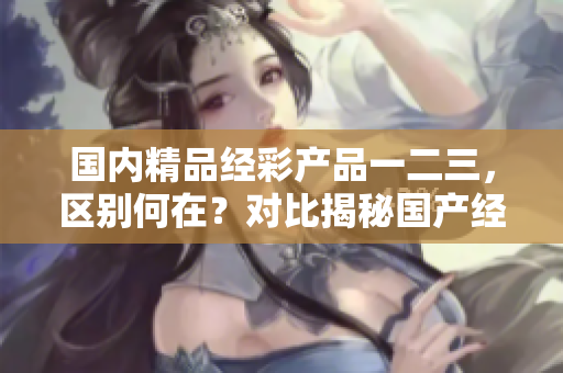 國內(nèi)精品經(jīng)彩產(chǎn)品一二三，區(qū)別何在？對比揭秘國產(chǎn)經(jīng)彩產(chǎn)品的差異