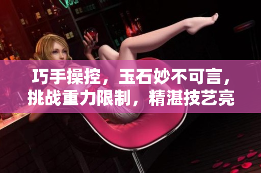 巧手操控，玉石妙不可言，挑戰(zhàn)重力限制，精湛技藝亮相。