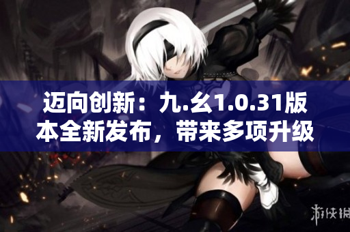 邁向創(chuàng)新：九.幺1.0.31版本全新發(fā)布，帶來多項升級與優(yōu)化