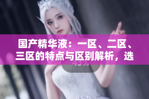 國產(chǎn)精華液：一區(qū)、二區(qū)、三區(qū)的特點與區(qū)別解析，選購指南