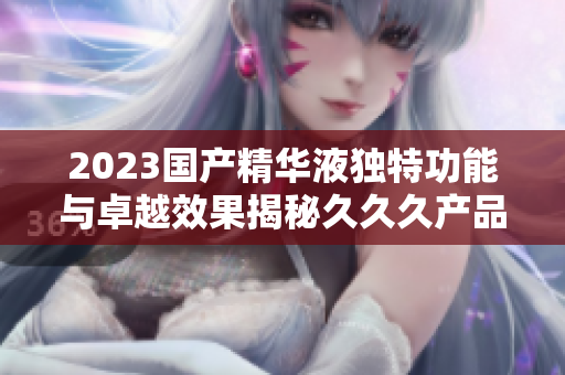 2023國產(chǎn)精華液獨特功能與卓越效果揭秘久久久產(chǎn)品特色解析