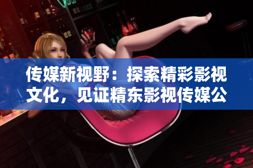 傳媒新視野：探索精彩影視文化，見(jiàn)證精東影視傳媒公司的文化管理之路