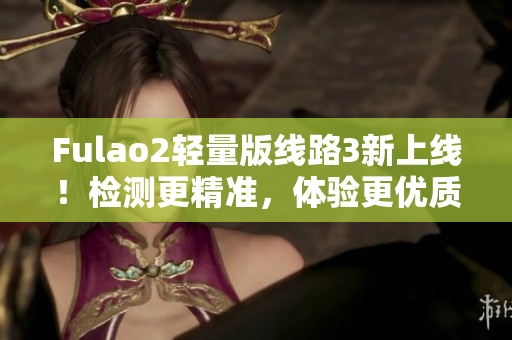 Fulao2輕量版線路3新上線！檢測(cè)更精準(zhǔn)，體驗(yàn)更優(yōu)質(zhì)！