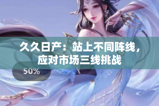 久久日產(chǎn)：站上不同陣線，應(yīng)對市場三線挑戰(zhàn)